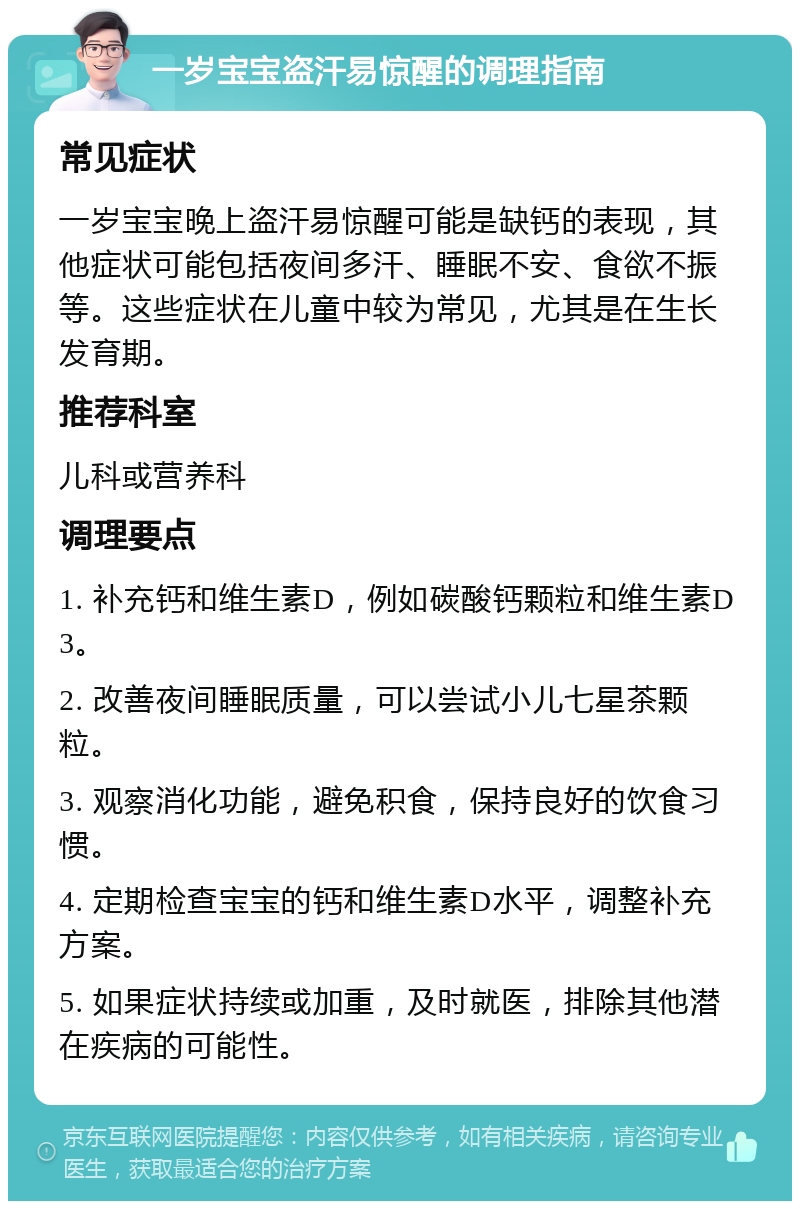 一岁宝宝盗汗易惊醒的调理指南 常见症状 一岁宝宝晚上盗汗易惊醒可能是缺钙的表现，其他症状可能包括夜间多汗、睡眠不安、食欲不振等。这些症状在儿童中较为常见，尤其是在生长发育期。 推荐科室 儿科或营养科 调理要点 1. 补充钙和维生素D，例如碳酸钙颗粒和维生素D3。 2. 改善夜间睡眠质量，可以尝试小儿七星茶颗粒。 3. 观察消化功能，避免积食，保持良好的饮食习惯。 4. 定期检查宝宝的钙和维生素D水平，调整补充方案。 5. 如果症状持续或加重，及时就医，排除其他潜在疾病的可能性。