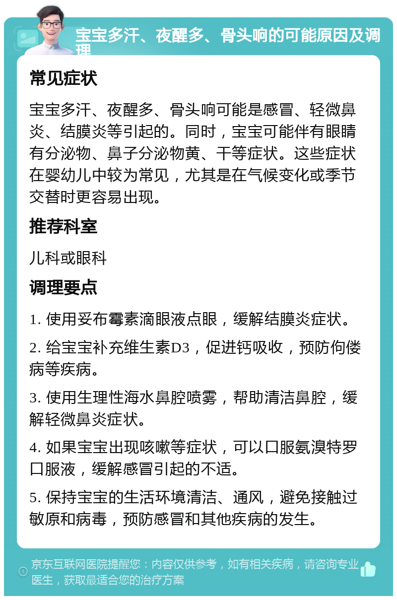 宝宝多汗、夜醒多、骨头响的可能原因及调理 常见症状 宝宝多汗、夜醒多、骨头响可能是感冒、轻微鼻炎、结膜炎等引起的。同时，宝宝可能伴有眼睛有分泌物、鼻子分泌物黄、干等症状。这些症状在婴幼儿中较为常见，尤其是在气候变化或季节交替时更容易出现。 推荐科室 儿科或眼科 调理要点 1. 使用妥布霉素滴眼液点眼，缓解结膜炎症状。 2. 给宝宝补充维生素D3，促进钙吸收，预防佝偻病等疾病。 3. 使用生理性海水鼻腔喷雾，帮助清洁鼻腔，缓解轻微鼻炎症状。 4. 如果宝宝出现咳嗽等症状，可以口服氨溴特罗口服液，缓解感冒引起的不适。 5. 保持宝宝的生活环境清洁、通风，避免接触过敏原和病毒，预防感冒和其他疾病的发生。