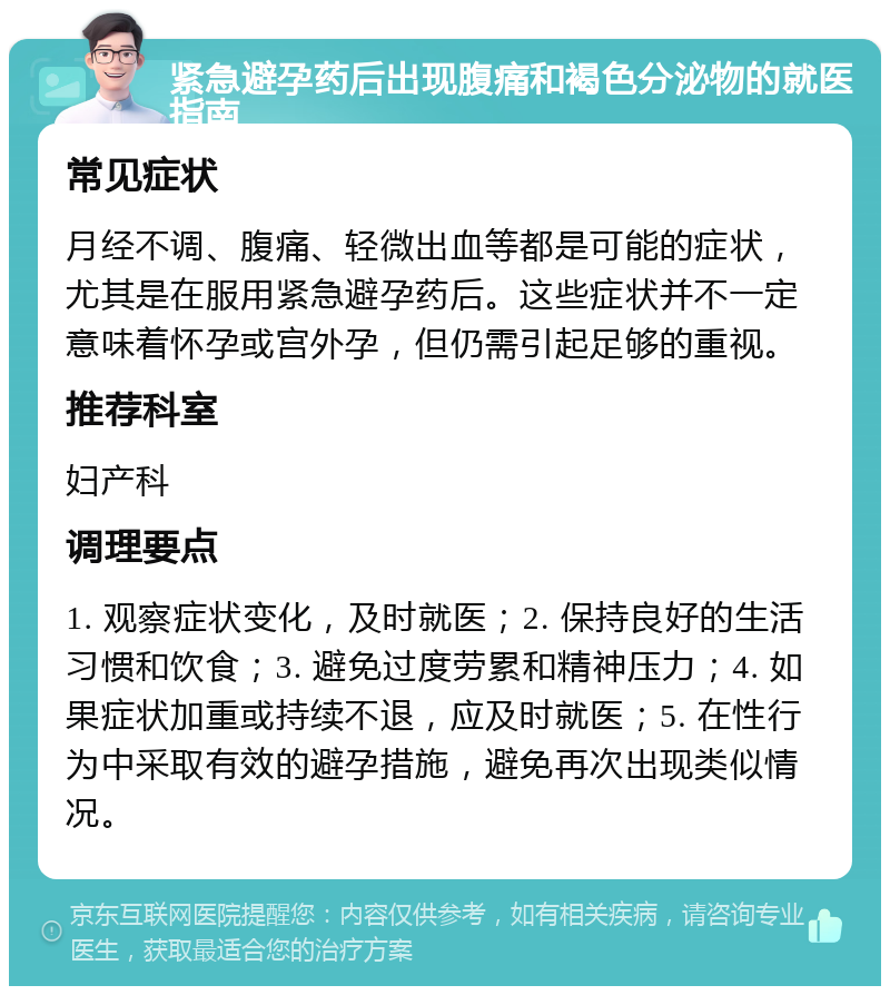 紧急避孕药后出现腹痛和褐色分泌物的就医指南 常见症状 月经不调、腹痛、轻微出血等都是可能的症状，尤其是在服用紧急避孕药后。这些症状并不一定意味着怀孕或宫外孕，但仍需引起足够的重视。 推荐科室 妇产科 调理要点 1. 观察症状变化，及时就医；2. 保持良好的生活习惯和饮食；3. 避免过度劳累和精神压力；4. 如果症状加重或持续不退，应及时就医；5. 在性行为中采取有效的避孕措施，避免再次出现类似情况。