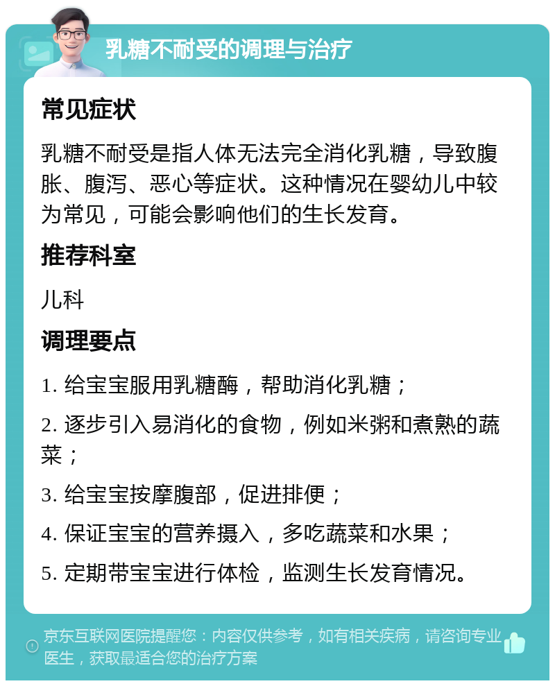 乳糖不耐受的调理与治疗 常见症状 乳糖不耐受是指人体无法完全消化乳糖，导致腹胀、腹泻、恶心等症状。这种情况在婴幼儿中较为常见，可能会影响他们的生长发育。 推荐科室 儿科 调理要点 1. 给宝宝服用乳糖酶，帮助消化乳糖； 2. 逐步引入易消化的食物，例如米粥和煮熟的蔬菜； 3. 给宝宝按摩腹部，促进排便； 4. 保证宝宝的营养摄入，多吃蔬菜和水果； 5. 定期带宝宝进行体检，监测生长发育情况。