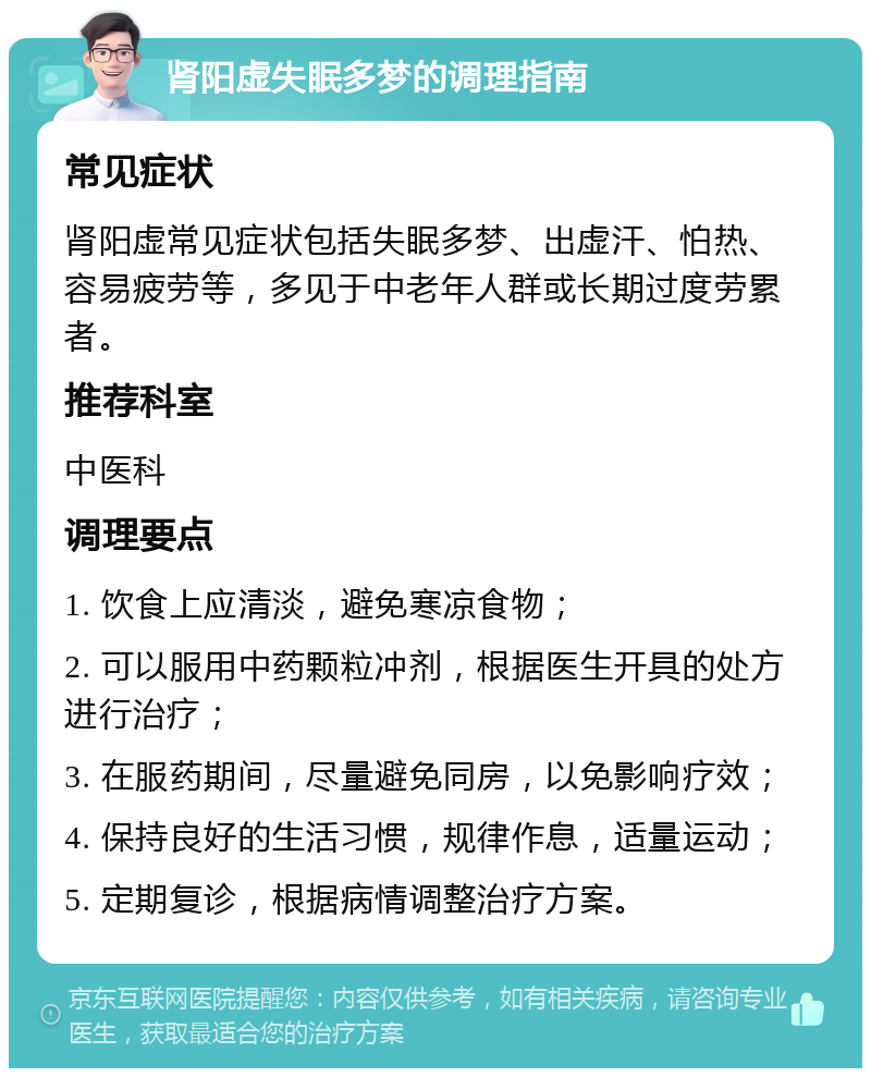 肾阳虚失眠多梦的调理指南 常见症状 肾阳虚常见症状包括失眠多梦、出虚汗、怕热、容易疲劳等，多见于中老年人群或长期过度劳累者。 推荐科室 中医科 调理要点 1. 饮食上应清淡，避免寒凉食物； 2. 可以服用中药颗粒冲剂，根据医生开具的处方进行治疗； 3. 在服药期间，尽量避免同房，以免影响疗效； 4. 保持良好的生活习惯，规律作息，适量运动； 5. 定期复诊，根据病情调整治疗方案。