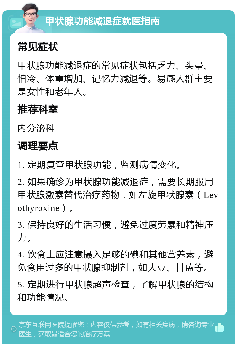 甲状腺功能减退症就医指南 常见症状 甲状腺功能减退症的常见症状包括乏力、头晕、怕冷、体重增加、记忆力减退等。易感人群主要是女性和老年人。 推荐科室 内分泌科 调理要点 1. 定期复查甲状腺功能，监测病情变化。 2. 如果确诊为甲状腺功能减退症，需要长期服用甲状腺激素替代治疗药物，如左旋甲状腺素（Levothyroxine）。 3. 保持良好的生活习惯，避免过度劳累和精神压力。 4. 饮食上应注意摄入足够的碘和其他营养素，避免食用过多的甲状腺抑制剂，如大豆、甘蓝等。 5. 定期进行甲状腺超声检查，了解甲状腺的结构和功能情况。