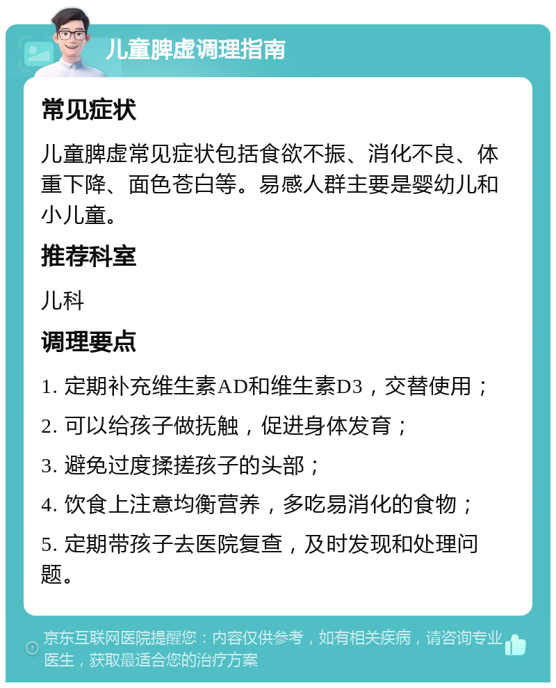 儿童脾虚调理指南 常见症状 儿童脾虚常见症状包括食欲不振、消化不良、体重下降、面色苍白等。易感人群主要是婴幼儿和小儿童。 推荐科室 儿科 调理要点 1. 定期补充维生素AD和维生素D3，交替使用； 2. 可以给孩子做抚触，促进身体发育； 3. 避免过度揉搓孩子的头部； 4. 饮食上注意均衡营养，多吃易消化的食物； 5. 定期带孩子去医院复查，及时发现和处理问题。