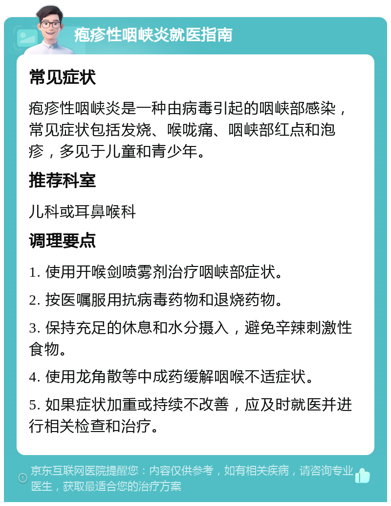 疱疹性咽峡炎就医指南 常见症状 疱疹性咽峡炎是一种由病毒引起的咽峡部感染，常见症状包括发烧、喉咙痛、咽峡部红点和泡疹，多见于儿童和青少年。 推荐科室 儿科或耳鼻喉科 调理要点 1. 使用开喉剑喷雾剂治疗咽峡部症状。 2. 按医嘱服用抗病毒药物和退烧药物。 3. 保持充足的休息和水分摄入，避免辛辣刺激性食物。 4. 使用龙角散等中成药缓解咽喉不适症状。 5. 如果症状加重或持续不改善，应及时就医并进行相关检查和治疗。