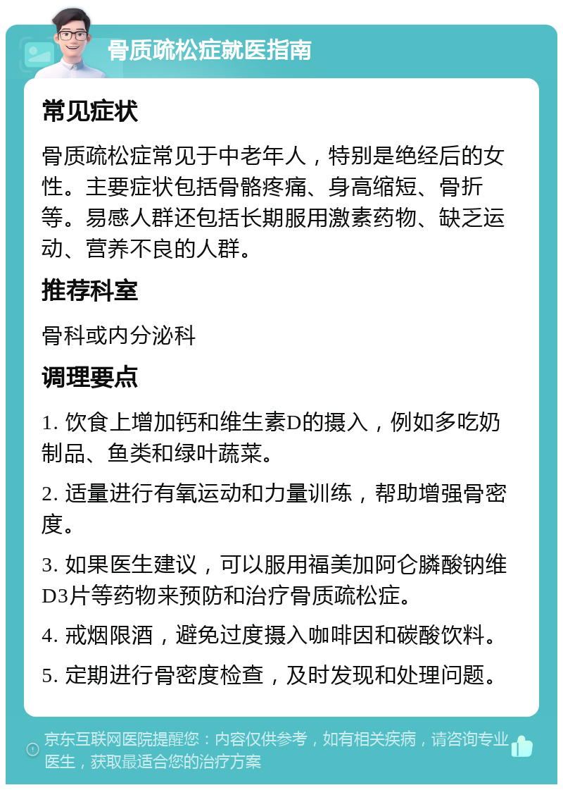 骨质疏松症就医指南 常见症状 骨质疏松症常见于中老年人，特别是绝经后的女性。主要症状包括骨骼疼痛、身高缩短、骨折等。易感人群还包括长期服用激素药物、缺乏运动、营养不良的人群。 推荐科室 骨科或内分泌科 调理要点 1. 饮食上增加钙和维生素D的摄入，例如多吃奶制品、鱼类和绿叶蔬菜。 2. 适量进行有氧运动和力量训练，帮助增强骨密度。 3. 如果医生建议，可以服用福美加阿仑膦酸钠维D3片等药物来预防和治疗骨质疏松症。 4. 戒烟限酒，避免过度摄入咖啡因和碳酸饮料。 5. 定期进行骨密度检查，及时发现和处理问题。