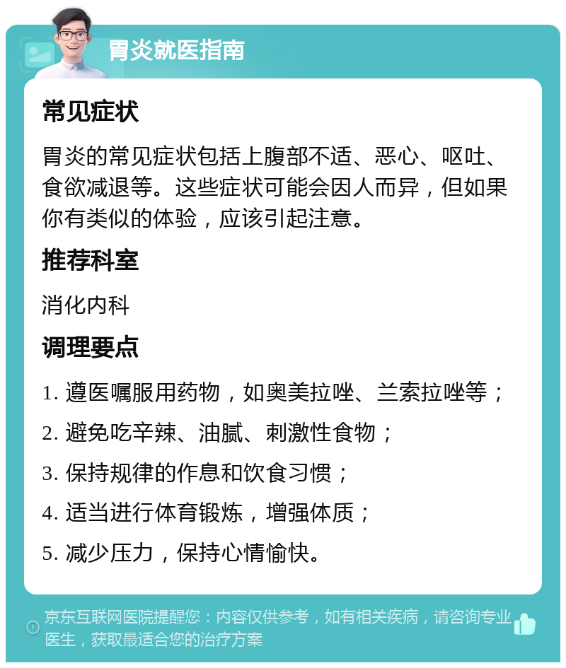 胃炎就医指南 常见症状 胃炎的常见症状包括上腹部不适、恶心、呕吐、食欲减退等。这些症状可能会因人而异，但如果你有类似的体验，应该引起注意。 推荐科室 消化内科 调理要点 1. 遵医嘱服用药物，如奥美拉唑、兰索拉唑等； 2. 避免吃辛辣、油腻、刺激性食物； 3. 保持规律的作息和饮食习惯； 4. 适当进行体育锻炼，增强体质； 5. 减少压力，保持心情愉快。