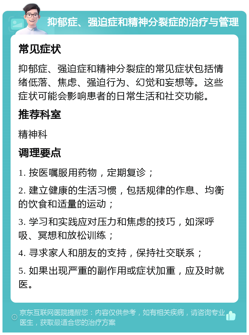 抑郁症、强迫症和精神分裂症的治疗与管理 常见症状 抑郁症、强迫症和精神分裂症的常见症状包括情绪低落、焦虑、强迫行为、幻觉和妄想等。这些症状可能会影响患者的日常生活和社交功能。 推荐科室 精神科 调理要点 1. 按医嘱服用药物，定期复诊； 2. 建立健康的生活习惯，包括规律的作息、均衡的饮食和适量的运动； 3. 学习和实践应对压力和焦虑的技巧，如深呼吸、冥想和放松训练； 4. 寻求家人和朋友的支持，保持社交联系； 5. 如果出现严重的副作用或症状加重，应及时就医。