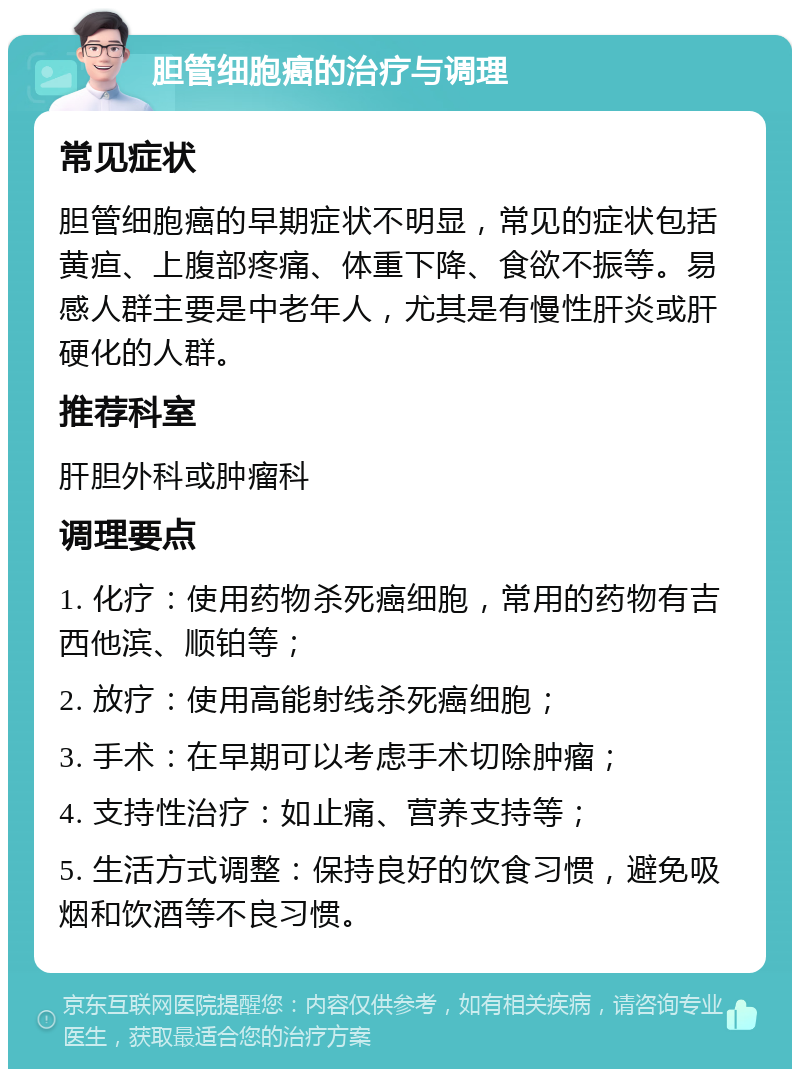 胆管细胞癌的治疗与调理 常见症状 胆管细胞癌的早期症状不明显，常见的症状包括黄疸、上腹部疼痛、体重下降、食欲不振等。易感人群主要是中老年人，尤其是有慢性肝炎或肝硬化的人群。 推荐科室 肝胆外科或肿瘤科 调理要点 1. 化疗：使用药物杀死癌细胞，常用的药物有吉西他滨、顺铂等； 2. 放疗：使用高能射线杀死癌细胞； 3. 手术：在早期可以考虑手术切除肿瘤； 4. 支持性治疗：如止痛、营养支持等； 5. 生活方式调整：保持良好的饮食习惯，避免吸烟和饮酒等不良习惯。