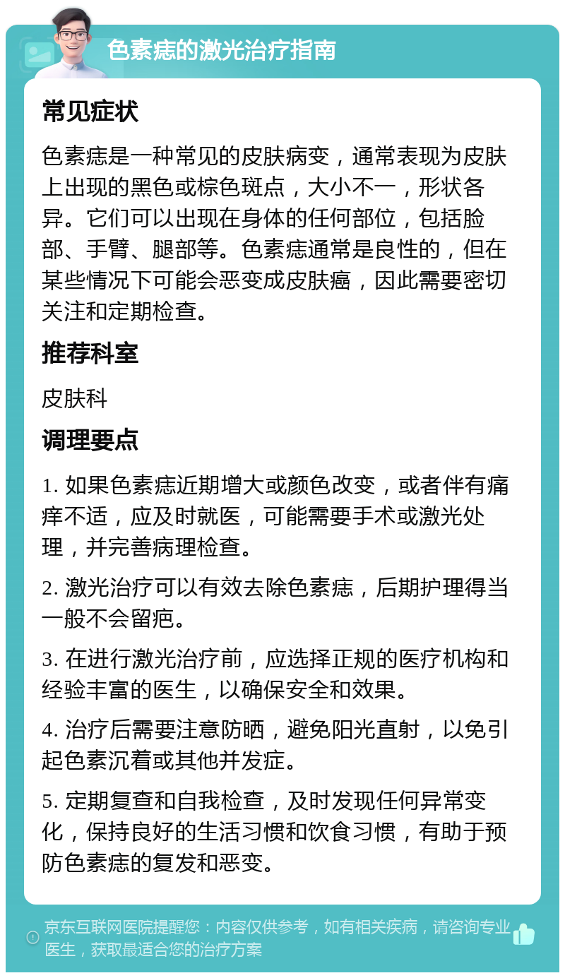 色素痣的激光治疗指南 常见症状 色素痣是一种常见的皮肤病变，通常表现为皮肤上出现的黑色或棕色斑点，大小不一，形状各异。它们可以出现在身体的任何部位，包括脸部、手臂、腿部等。色素痣通常是良性的，但在某些情况下可能会恶变成皮肤癌，因此需要密切关注和定期检查。 推荐科室 皮肤科 调理要点 1. 如果色素痣近期增大或颜色改变，或者伴有痛痒不适，应及时就医，可能需要手术或激光处理，并完善病理检查。 2. 激光治疗可以有效去除色素痣，后期护理得当一般不会留疤。 3. 在进行激光治疗前，应选择正规的医疗机构和经验丰富的医生，以确保安全和效果。 4. 治疗后需要注意防晒，避免阳光直射，以免引起色素沉着或其他并发症。 5. 定期复查和自我检查，及时发现任何异常变化，保持良好的生活习惯和饮食习惯，有助于预防色素痣的复发和恶变。