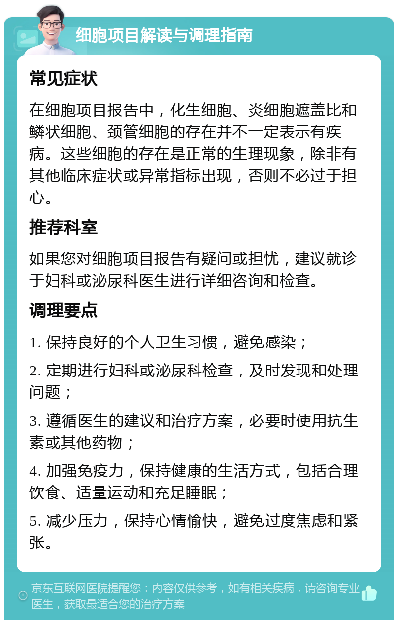 细胞项目解读与调理指南 常见症状 在细胞项目报告中，化生细胞、炎细胞遮盖比和鳞状细胞、颈管细胞的存在并不一定表示有疾病。这些细胞的存在是正常的生理现象，除非有其他临床症状或异常指标出现，否则不必过于担心。 推荐科室 如果您对细胞项目报告有疑问或担忧，建议就诊于妇科或泌尿科医生进行详细咨询和检查。 调理要点 1. 保持良好的个人卫生习惯，避免感染； 2. 定期进行妇科或泌尿科检查，及时发现和处理问题； 3. 遵循医生的建议和治疗方案，必要时使用抗生素或其他药物； 4. 加强免疫力，保持健康的生活方式，包括合理饮食、适量运动和充足睡眠； 5. 减少压力，保持心情愉快，避免过度焦虑和紧张。