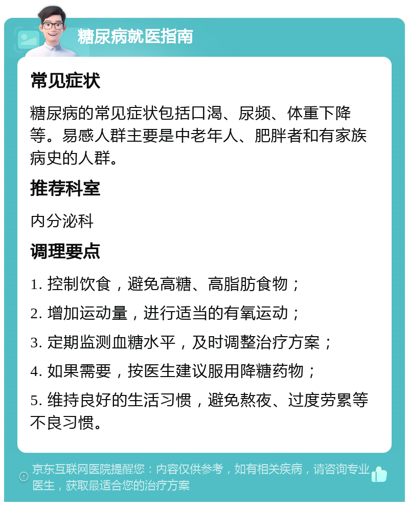 糖尿病就医指南 常见症状 糖尿病的常见症状包括口渴、尿频、体重下降等。易感人群主要是中老年人、肥胖者和有家族病史的人群。 推荐科室 内分泌科 调理要点 1. 控制饮食，避免高糖、高脂肪食物； 2. 增加运动量，进行适当的有氧运动； 3. 定期监测血糖水平，及时调整治疗方案； 4. 如果需要，按医生建议服用降糖药物； 5. 维持良好的生活习惯，避免熬夜、过度劳累等不良习惯。