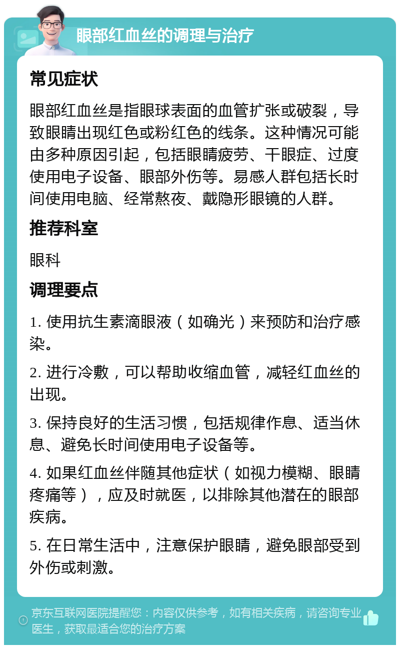 眼部红血丝的调理与治疗 常见症状 眼部红血丝是指眼球表面的血管扩张或破裂，导致眼睛出现红色或粉红色的线条。这种情况可能由多种原因引起，包括眼睛疲劳、干眼症、过度使用电子设备、眼部外伤等。易感人群包括长时间使用电脑、经常熬夜、戴隐形眼镜的人群。 推荐科室 眼科 调理要点 1. 使用抗生素滴眼液（如确光）来预防和治疗感染。 2. 进行冷敷，可以帮助收缩血管，减轻红血丝的出现。 3. 保持良好的生活习惯，包括规律作息、适当休息、避免长时间使用电子设备等。 4. 如果红血丝伴随其他症状（如视力模糊、眼睛疼痛等），应及时就医，以排除其他潜在的眼部疾病。 5. 在日常生活中，注意保护眼睛，避免眼部受到外伤或刺激。