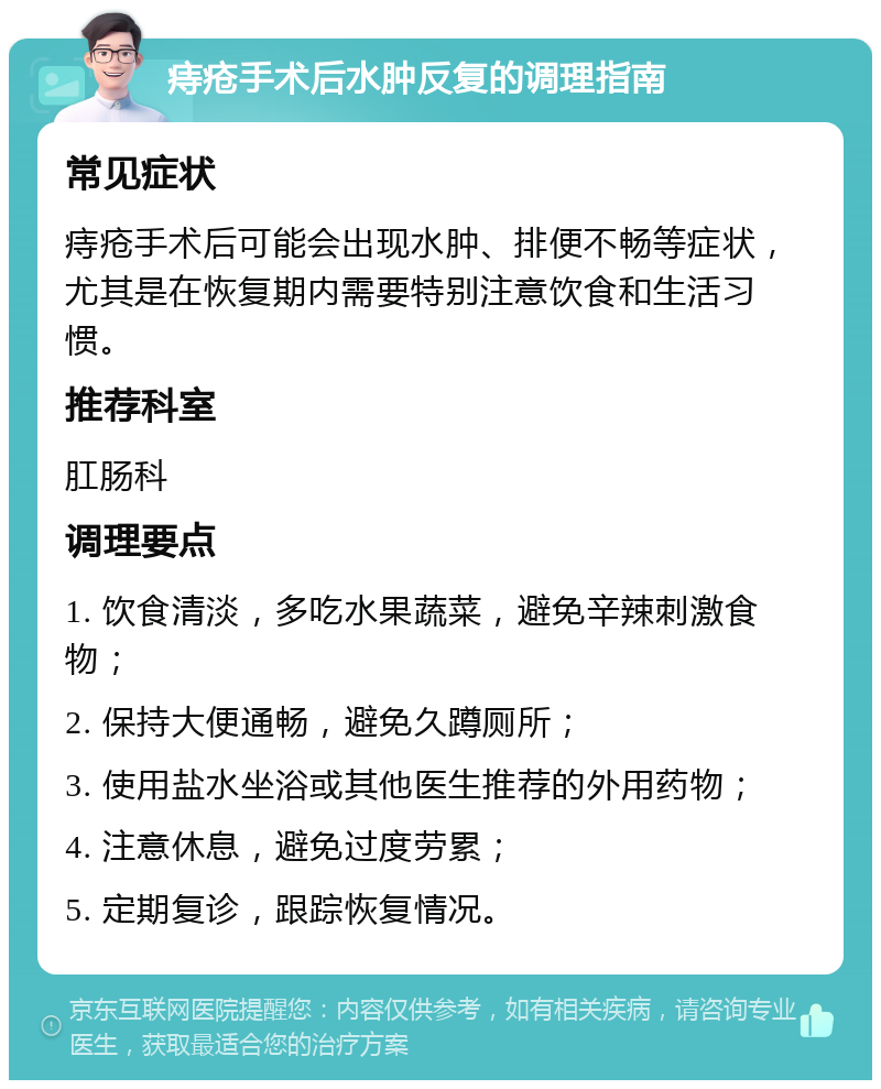 痔疮手术后水肿反复的调理指南 常见症状 痔疮手术后可能会出现水肿、排便不畅等症状，尤其是在恢复期内需要特别注意饮食和生活习惯。 推荐科室 肛肠科 调理要点 1. 饮食清淡，多吃水果蔬菜，避免辛辣刺激食物； 2. 保持大便通畅，避免久蹲厕所； 3. 使用盐水坐浴或其他医生推荐的外用药物； 4. 注意休息，避免过度劳累； 5. 定期复诊，跟踪恢复情况。