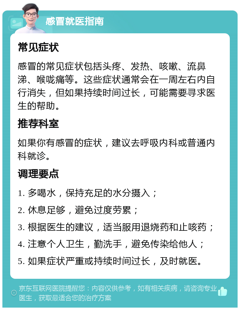 感冒就医指南 常见症状 感冒的常见症状包括头疼、发热、咳嗽、流鼻涕、喉咙痛等。这些症状通常会在一周左右内自行消失，但如果持续时间过长，可能需要寻求医生的帮助。 推荐科室 如果你有感冒的症状，建议去呼吸内科或普通内科就诊。 调理要点 1. 多喝水，保持充足的水分摄入； 2. 休息足够，避免过度劳累； 3. 根据医生的建议，适当服用退烧药和止咳药； 4. 注意个人卫生，勤洗手，避免传染给他人； 5. 如果症状严重或持续时间过长，及时就医。