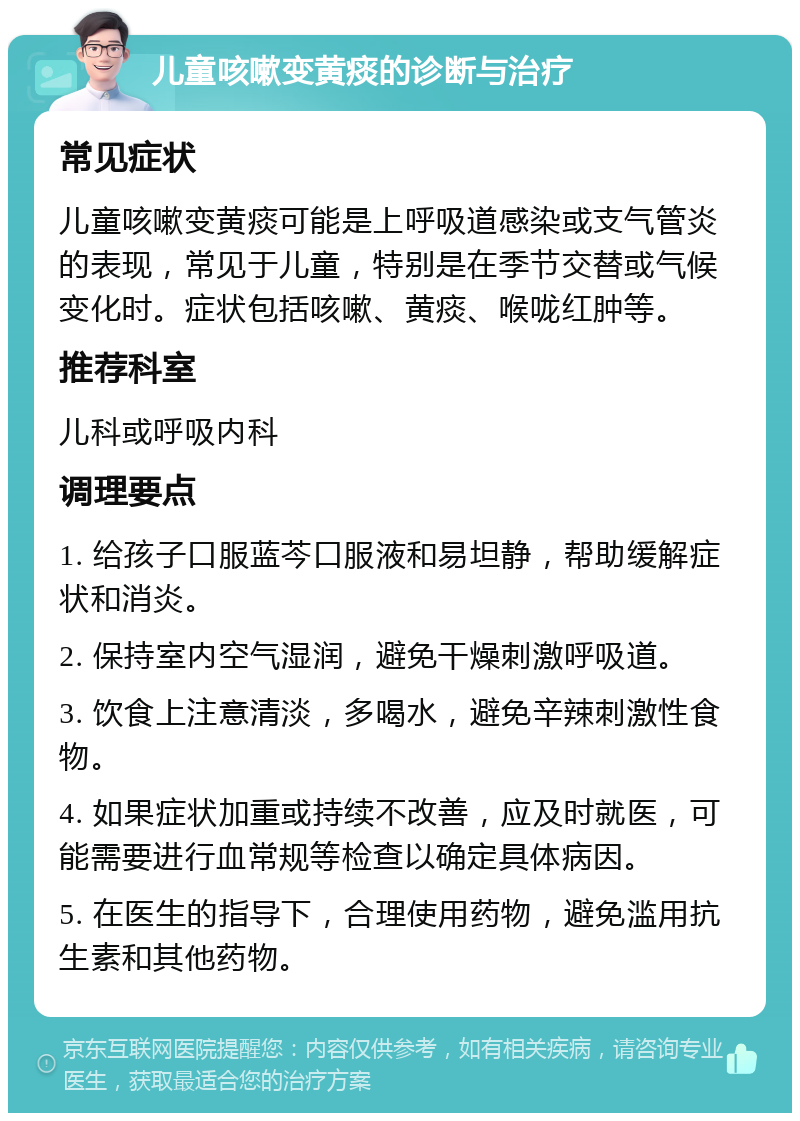 儿童咳嗽变黄痰的诊断与治疗 常见症状 儿童咳嗽变黄痰可能是上呼吸道感染或支气管炎的表现，常见于儿童，特别是在季节交替或气候变化时。症状包括咳嗽、黄痰、喉咙红肿等。 推荐科室 儿科或呼吸内科 调理要点 1. 给孩子口服蓝芩口服液和易坦静，帮助缓解症状和消炎。 2. 保持室内空气湿润，避免干燥刺激呼吸道。 3. 饮食上注意清淡，多喝水，避免辛辣刺激性食物。 4. 如果症状加重或持续不改善，应及时就医，可能需要进行血常规等检查以确定具体病因。 5. 在医生的指导下，合理使用药物，避免滥用抗生素和其他药物。