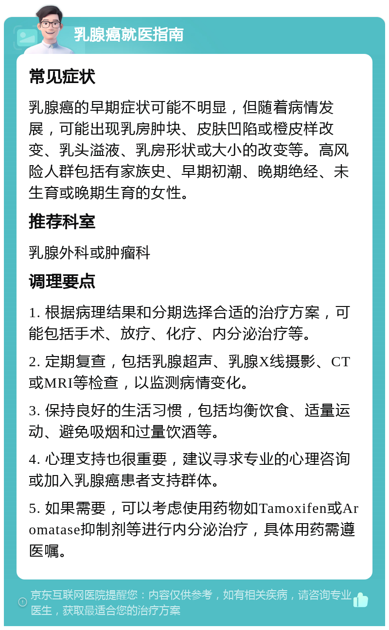 乳腺癌就医指南 常见症状 乳腺癌的早期症状可能不明显，但随着病情发展，可能出现乳房肿块、皮肤凹陷或橙皮样改变、乳头溢液、乳房形状或大小的改变等。高风险人群包括有家族史、早期初潮、晚期绝经、未生育或晚期生育的女性。 推荐科室 乳腺外科或肿瘤科 调理要点 1. 根据病理结果和分期选择合适的治疗方案，可能包括手术、放疗、化疗、内分泌治疗等。 2. 定期复查，包括乳腺超声、乳腺X线摄影、CT或MRI等检查，以监测病情变化。 3. 保持良好的生活习惯，包括均衡饮食、适量运动、避免吸烟和过量饮酒等。 4. 心理支持也很重要，建议寻求专业的心理咨询或加入乳腺癌患者支持群体。 5. 如果需要，可以考虑使用药物如Tamoxifen或Aromatase抑制剂等进行内分泌治疗，具体用药需遵医嘱。