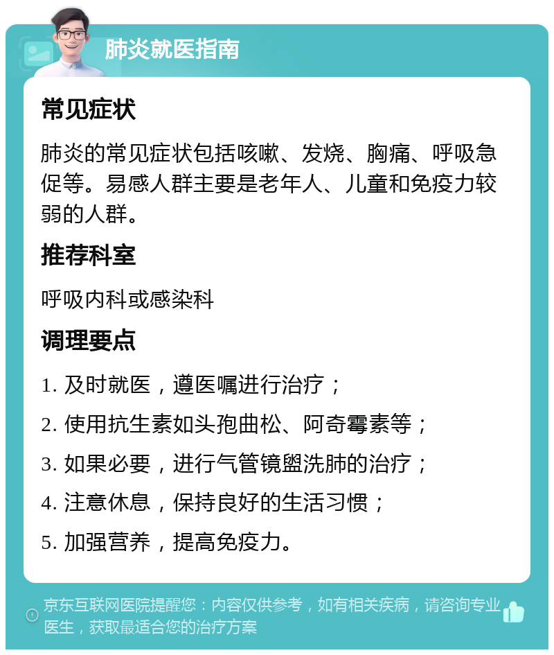 肺炎就医指南 常见症状 肺炎的常见症状包括咳嗽、发烧、胸痛、呼吸急促等。易感人群主要是老年人、儿童和免疫力较弱的人群。 推荐科室 呼吸内科或感染科 调理要点 1. 及时就医，遵医嘱进行治疗； 2. 使用抗生素如头孢曲松、阿奇霉素等； 3. 如果必要，进行气管镜盥洗肺的治疗； 4. 注意休息，保持良好的生活习惯； 5. 加强营养，提高免疫力。