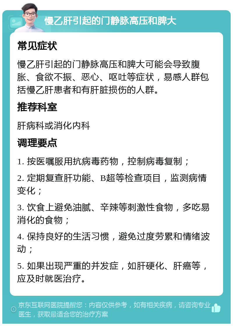 慢乙肝引起的门静脉高压和脾大 常见症状 慢乙肝引起的门静脉高压和脾大可能会导致腹胀、食欲不振、恶心、呕吐等症状，易感人群包括慢乙肝患者和有肝脏损伤的人群。 推荐科室 肝病科或消化内科 调理要点 1. 按医嘱服用抗病毒药物，控制病毒复制； 2. 定期复查肝功能、B超等检查项目，监测病情变化； 3. 饮食上避免油腻、辛辣等刺激性食物，多吃易消化的食物； 4. 保持良好的生活习惯，避免过度劳累和情绪波动； 5. 如果出现严重的并发症，如肝硬化、肝癌等，应及时就医治疗。