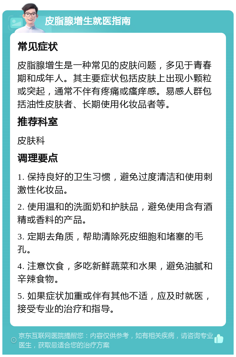 皮脂腺增生就医指南 常见症状 皮脂腺增生是一种常见的皮肤问题，多见于青春期和成年人。其主要症状包括皮肤上出现小颗粒或突起，通常不伴有疼痛或瘙痒感。易感人群包括油性皮肤者、长期使用化妆品者等。 推荐科室 皮肤科 调理要点 1. 保持良好的卫生习惯，避免过度清洁和使用刺激性化妆品。 2. 使用温和的洗面奶和护肤品，避免使用含有酒精或香料的产品。 3. 定期去角质，帮助清除死皮细胞和堵塞的毛孔。 4. 注意饮食，多吃新鲜蔬菜和水果，避免油腻和辛辣食物。 5. 如果症状加重或伴有其他不适，应及时就医，接受专业的治疗和指导。