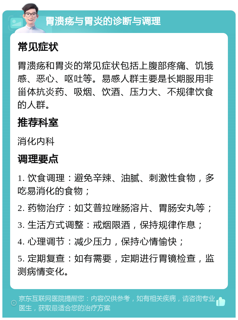 胃溃疡与胃炎的诊断与调理 常见症状 胃溃疡和胃炎的常见症状包括上腹部疼痛、饥饿感、恶心、呕吐等。易感人群主要是长期服用非甾体抗炎药、吸烟、饮酒、压力大、不规律饮食的人群。 推荐科室 消化内科 调理要点 1. 饮食调理：避免辛辣、油腻、刺激性食物，多吃易消化的食物； 2. 药物治疗：如艾普拉唑肠溶片、胃肠安丸等； 3. 生活方式调整：戒烟限酒，保持规律作息； 4. 心理调节：减少压力，保持心情愉快； 5. 定期复查：如有需要，定期进行胃镜检查，监测病情变化。