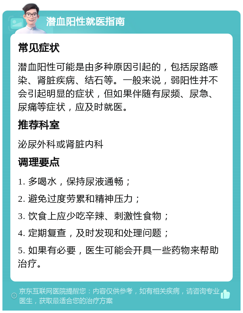 潜血阳性就医指南 常见症状 潜血阳性可能是由多种原因引起的，包括尿路感染、肾脏疾病、结石等。一般来说，弱阳性并不会引起明显的症状，但如果伴随有尿频、尿急、尿痛等症状，应及时就医。 推荐科室 泌尿外科或肾脏内科 调理要点 1. 多喝水，保持尿液通畅； 2. 避免过度劳累和精神压力； 3. 饮食上应少吃辛辣、刺激性食物； 4. 定期复查，及时发现和处理问题； 5. 如果有必要，医生可能会开具一些药物来帮助治疗。