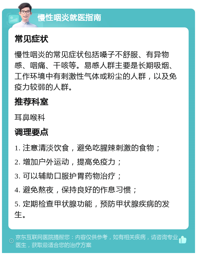 慢性咽炎就医指南 常见症状 慢性咽炎的常见症状包括嗓子不舒服、有异物感、咽痛、干咳等。易感人群主要是长期吸烟、工作环境中有刺激性气体或粉尘的人群，以及免疫力较弱的人群。 推荐科室 耳鼻喉科 调理要点 1. 注意清淡饮食，避免吃腥辣刺激的食物； 2. 增加户外运动，提高免疫力； 3. 可以辅助口服护胃药物治疗； 4. 避免熬夜，保持良好的作息习惯； 5. 定期检查甲状腺功能，预防甲状腺疾病的发生。