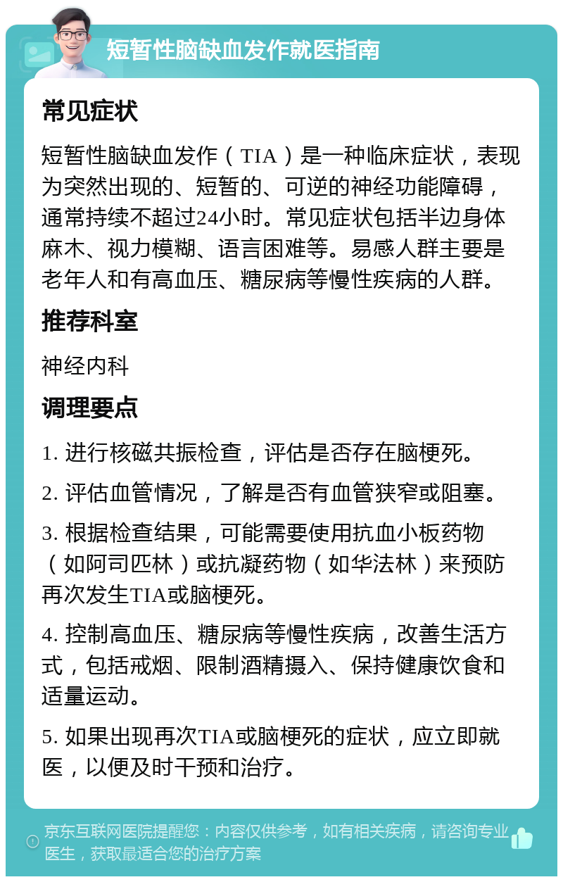 短暂性脑缺血发作就医指南 常见症状 短暂性脑缺血发作（TIA）是一种临床症状，表现为突然出现的、短暂的、可逆的神经功能障碍，通常持续不超过24小时。常见症状包括半边身体麻木、视力模糊、语言困难等。易感人群主要是老年人和有高血压、糖尿病等慢性疾病的人群。 推荐科室 神经内科 调理要点 1. 进行核磁共振检查，评估是否存在脑梗死。 2. 评估血管情况，了解是否有血管狭窄或阻塞。 3. 根据检查结果，可能需要使用抗血小板药物（如阿司匹林）或抗凝药物（如华法林）来预防再次发生TIA或脑梗死。 4. 控制高血压、糖尿病等慢性疾病，改善生活方式，包括戒烟、限制酒精摄入、保持健康饮食和适量运动。 5. 如果出现再次TIA或脑梗死的症状，应立即就医，以便及时干预和治疗。