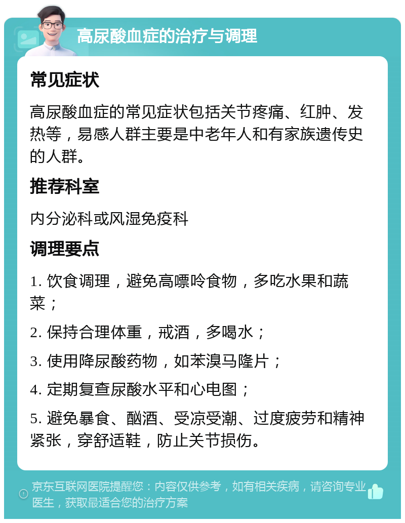 高尿酸血症的治疗与调理 常见症状 高尿酸血症的常见症状包括关节疼痛、红肿、发热等，易感人群主要是中老年人和有家族遗传史的人群。 推荐科室 内分泌科或风湿免疫科 调理要点 1. 饮食调理，避免高嘌呤食物，多吃水果和蔬菜； 2. 保持合理体重，戒酒，多喝水； 3. 使用降尿酸药物，如苯溴马隆片； 4. 定期复查尿酸水平和心电图； 5. 避免暴食、酗酒、受凉受潮、过度疲劳和精神紧张，穿舒适鞋，防止关节损伤。