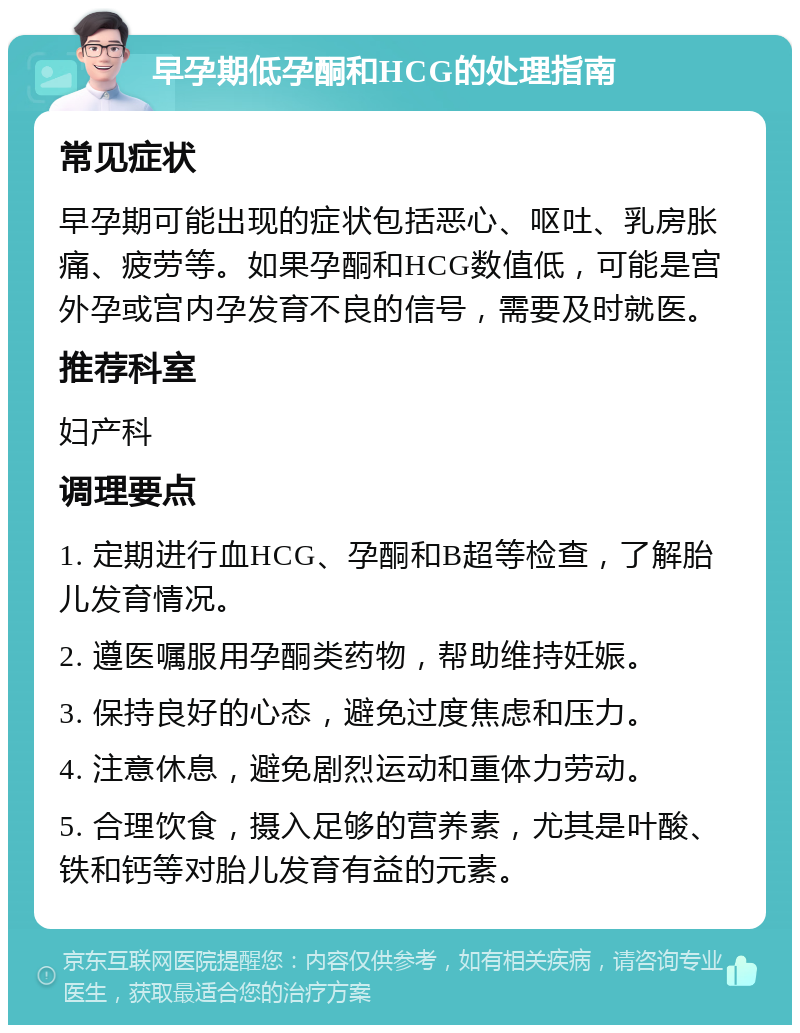 早孕期低孕酮和HCG的处理指南 常见症状 早孕期可能出现的症状包括恶心、呕吐、乳房胀痛、疲劳等。如果孕酮和HCG数值低，可能是宫外孕或宫内孕发育不良的信号，需要及时就医。 推荐科室 妇产科 调理要点 1. 定期进行血HCG、孕酮和B超等检查，了解胎儿发育情况。 2. 遵医嘱服用孕酮类药物，帮助维持妊娠。 3. 保持良好的心态，避免过度焦虑和压力。 4. 注意休息，避免剧烈运动和重体力劳动。 5. 合理饮食，摄入足够的营养素，尤其是叶酸、铁和钙等对胎儿发育有益的元素。