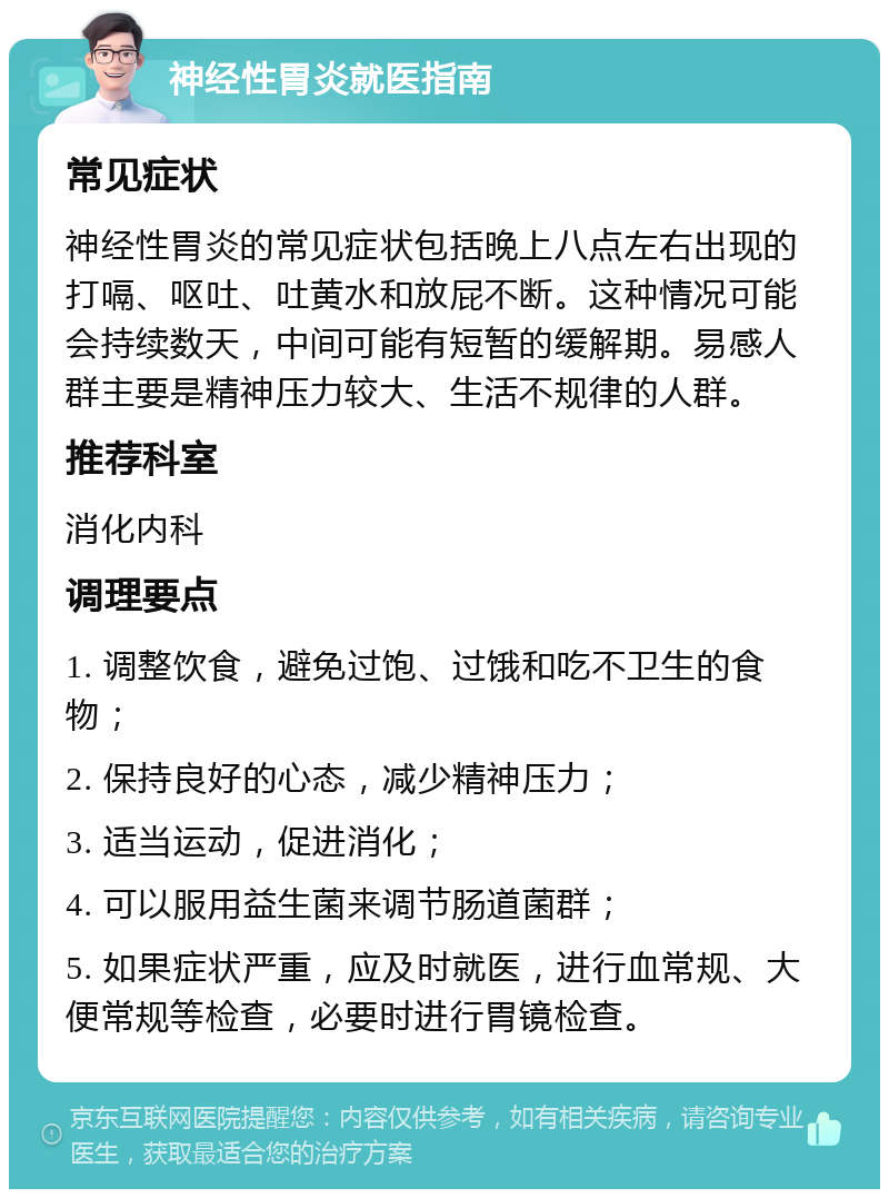 神经性胃炎就医指南 常见症状 神经性胃炎的常见症状包括晚上八点左右出现的打嗝、呕吐、吐黄水和放屁不断。这种情况可能会持续数天，中间可能有短暂的缓解期。易感人群主要是精神压力较大、生活不规律的人群。 推荐科室 消化内科 调理要点 1. 调整饮食，避免过饱、过饿和吃不卫生的食物； 2. 保持良好的心态，减少精神压力； 3. 适当运动，促进消化； 4. 可以服用益生菌来调节肠道菌群； 5. 如果症状严重，应及时就医，进行血常规、大便常规等检查，必要时进行胃镜检查。