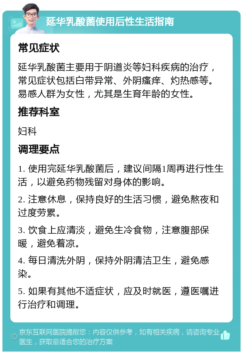 延华乳酸菌使用后性生活指南 常见症状 延华乳酸菌主要用于阴道炎等妇科疾病的治疗，常见症状包括白带异常、外阴瘙痒、灼热感等。易感人群为女性，尤其是生育年龄的女性。 推荐科室 妇科 调理要点 1. 使用完延华乳酸菌后，建议间隔1周再进行性生活，以避免药物残留对身体的影响。 2. 注意休息，保持良好的生活习惯，避免熬夜和过度劳累。 3. 饮食上应清淡，避免生冷食物，注意腹部保暖，避免着凉。 4. 每日清洗外阴，保持外阴清洁卫生，避免感染。 5. 如果有其他不适症状，应及时就医，遵医嘱进行治疗和调理。