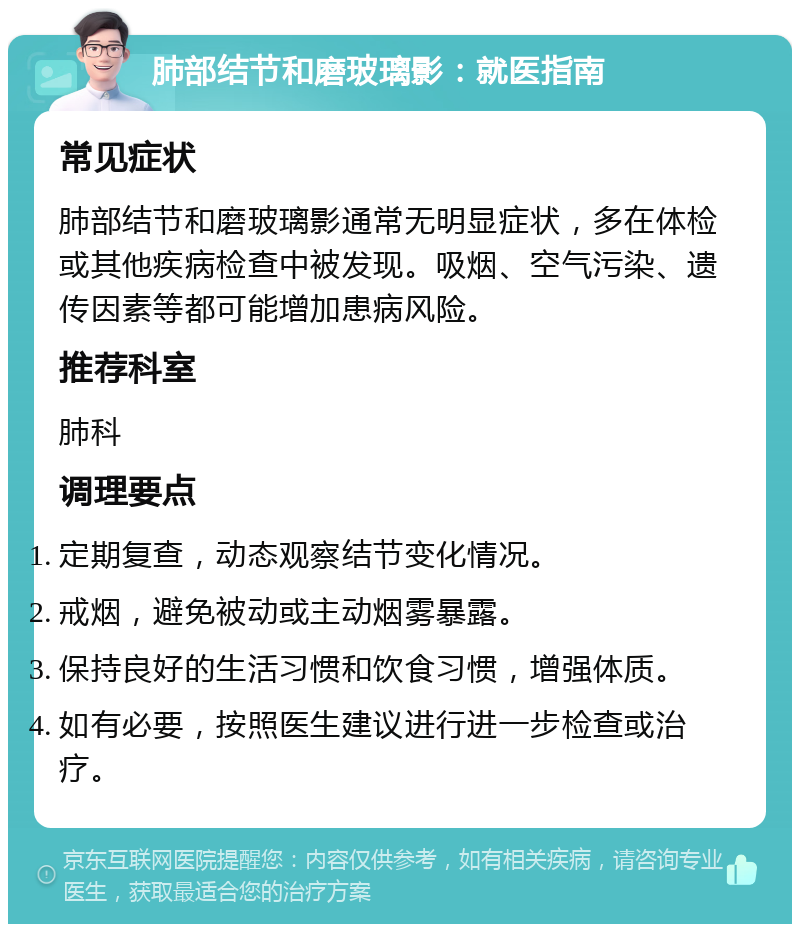 肺部结节和磨玻璃影：就医指南 常见症状 肺部结节和磨玻璃影通常无明显症状，多在体检或其他疾病检查中被发现。吸烟、空气污染、遗传因素等都可能增加患病风险。 推荐科室 肺科 调理要点 定期复查，动态观察结节变化情况。 戒烟，避免被动或主动烟雾暴露。 保持良好的生活习惯和饮食习惯，增强体质。 如有必要，按照医生建议进行进一步检查或治疗。