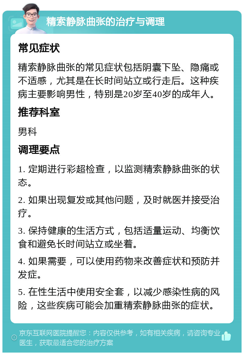 精索静脉曲张的治疗与调理 常见症状 精索静脉曲张的常见症状包括阴囊下坠、隐痛或不适感，尤其是在长时间站立或行走后。这种疾病主要影响男性，特别是20岁至40岁的成年人。 推荐科室 男科 调理要点 1. 定期进行彩超检查，以监测精索静脉曲张的状态。 2. 如果出现复发或其他问题，及时就医并接受治疗。 3. 保持健康的生活方式，包括适量运动、均衡饮食和避免长时间站立或坐着。 4. 如果需要，可以使用药物来改善症状和预防并发症。 5. 在性生活中使用安全套，以减少感染性病的风险，这些疾病可能会加重精索静脉曲张的症状。