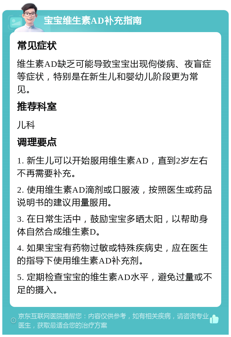 宝宝维生素AD补充指南 常见症状 维生素AD缺乏可能导致宝宝出现佝偻病、夜盲症等症状，特别是在新生儿和婴幼儿阶段更为常见。 推荐科室 儿科 调理要点 1. 新生儿可以开始服用维生素AD，直到2岁左右不再需要补充。 2. 使用维生素AD滴剂或口服液，按照医生或药品说明书的建议用量服用。 3. 在日常生活中，鼓励宝宝多晒太阳，以帮助身体自然合成维生素D。 4. 如果宝宝有药物过敏或特殊疾病史，应在医生的指导下使用维生素AD补充剂。 5. 定期检查宝宝的维生素AD水平，避免过量或不足的摄入。