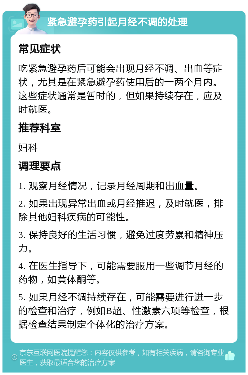 紧急避孕药引起月经不调的处理 常见症状 吃紧急避孕药后可能会出现月经不调、出血等症状，尤其是在紧急避孕药使用后的一两个月内。这些症状通常是暂时的，但如果持续存在，应及时就医。 推荐科室 妇科 调理要点 1. 观察月经情况，记录月经周期和出血量。 2. 如果出现异常出血或月经推迟，及时就医，排除其他妇科疾病的可能性。 3. 保持良好的生活习惯，避免过度劳累和精神压力。 4. 在医生指导下，可能需要服用一些调节月经的药物，如黄体酮等。 5. 如果月经不调持续存在，可能需要进行进一步的检查和治疗，例如B超、性激素六项等检查，根据检查结果制定个体化的治疗方案。