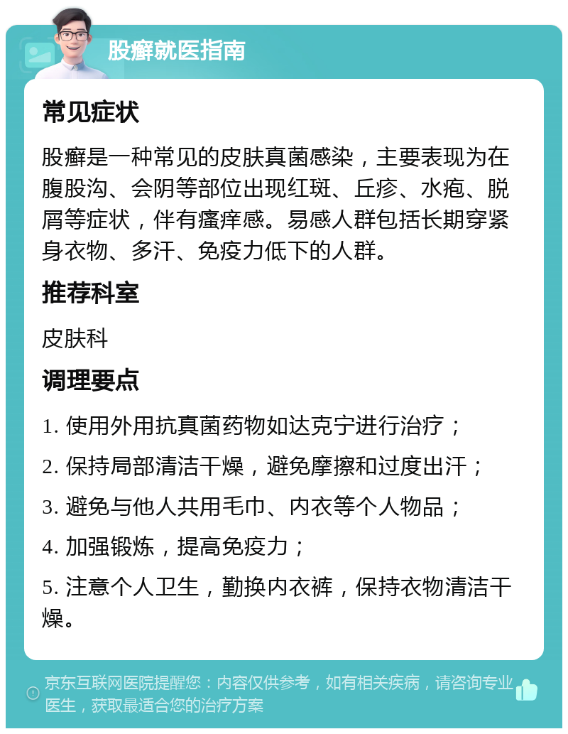 股癣就医指南 常见症状 股癣是一种常见的皮肤真菌感染，主要表现为在腹股沟、会阴等部位出现红斑、丘疹、水疱、脱屑等症状，伴有瘙痒感。易感人群包括长期穿紧身衣物、多汗、免疫力低下的人群。 推荐科室 皮肤科 调理要点 1. 使用外用抗真菌药物如达克宁进行治疗； 2. 保持局部清洁干燥，避免摩擦和过度出汗； 3. 避免与他人共用毛巾、内衣等个人物品； 4. 加强锻炼，提高免疫力； 5. 注意个人卫生，勤换内衣裤，保持衣物清洁干燥。