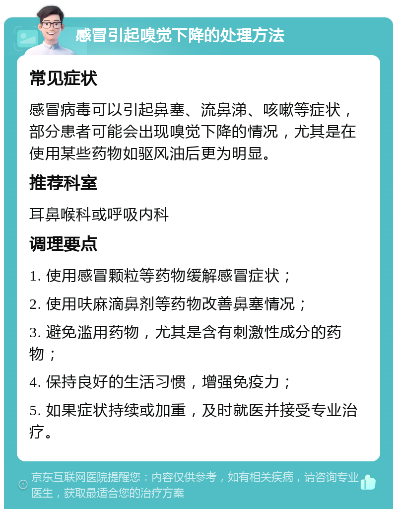 感冒引起嗅觉下降的处理方法 常见症状 感冒病毒可以引起鼻塞、流鼻涕、咳嗽等症状，部分患者可能会出现嗅觉下降的情况，尤其是在使用某些药物如驱风油后更为明显。 推荐科室 耳鼻喉科或呼吸内科 调理要点 1. 使用感冒颗粒等药物缓解感冒症状； 2. 使用呋麻滴鼻剂等药物改善鼻塞情况； 3. 避免滥用药物，尤其是含有刺激性成分的药物； 4. 保持良好的生活习惯，增强免疫力； 5. 如果症状持续或加重，及时就医并接受专业治疗。