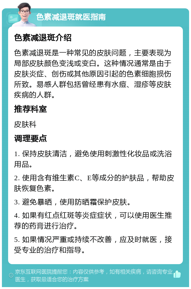 色素减退斑就医指南 色素减退斑介绍 色素减退斑是一种常见的皮肤问题，主要表现为局部皮肤颜色变浅或变白。这种情况通常是由于皮肤炎症、创伤或其他原因引起的色素细胞损伤所致。易感人群包括曾经患有水痘、湿疹等皮肤疾病的人群。 推荐科室 皮肤科 调理要点 1. 保持皮肤清洁，避免使用刺激性化妆品或洗浴用品。 2. 使用含有维生素C、E等成分的护肤品，帮助皮肤恢复色素。 3. 避免暴晒，使用防晒霜保护皮肤。 4. 如果有红点红斑等炎症症状，可以使用医生推荐的药膏进行治疗。 5. 如果情况严重或持续不改善，应及时就医，接受专业的治疗和指导。