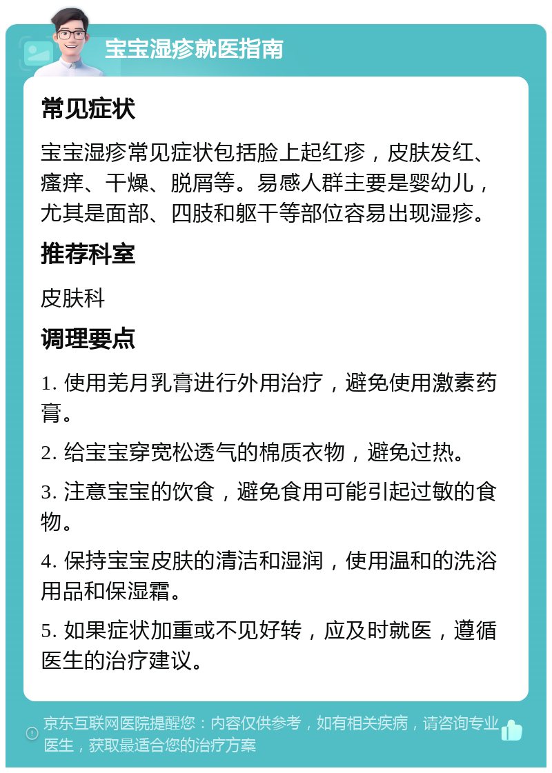 宝宝湿疹就医指南 常见症状 宝宝湿疹常见症状包括脸上起红疹，皮肤发红、瘙痒、干燥、脱屑等。易感人群主要是婴幼儿，尤其是面部、四肢和躯干等部位容易出现湿疹。 推荐科室 皮肤科 调理要点 1. 使用羌月乳膏进行外用治疗，避免使用激素药膏。 2. 给宝宝穿宽松透气的棉质衣物，避免过热。 3. 注意宝宝的饮食，避免食用可能引起过敏的食物。 4. 保持宝宝皮肤的清洁和湿润，使用温和的洗浴用品和保湿霜。 5. 如果症状加重或不见好转，应及时就医，遵循医生的治疗建议。