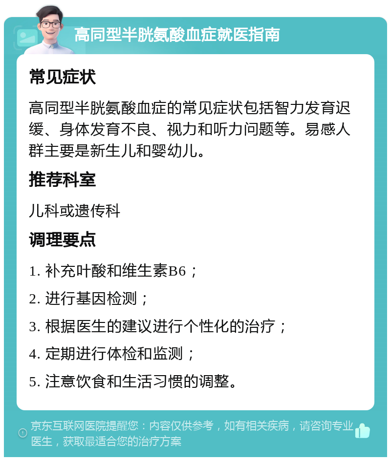 高同型半胱氨酸血症就医指南 常见症状 高同型半胱氨酸血症的常见症状包括智力发育迟缓、身体发育不良、视力和听力问题等。易感人群主要是新生儿和婴幼儿。 推荐科室 儿科或遗传科 调理要点 1. 补充叶酸和维生素B6； 2. 进行基因检测； 3. 根据医生的建议进行个性化的治疗； 4. 定期进行体检和监测； 5. 注意饮食和生活习惯的调整。