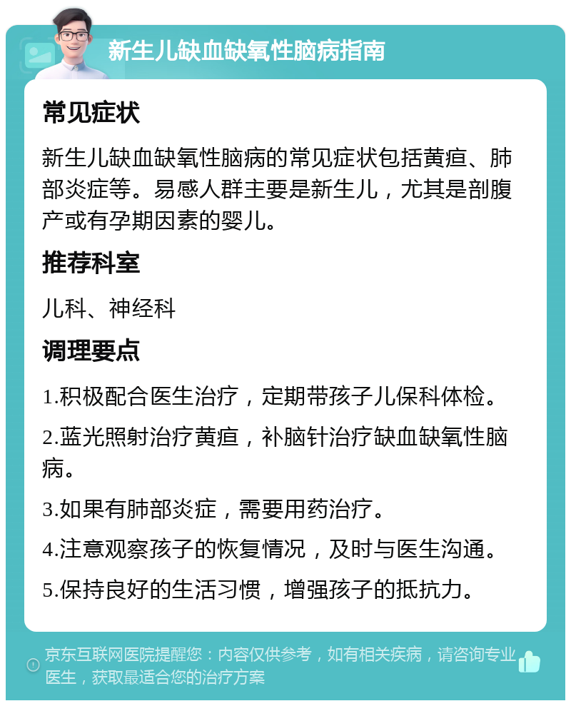 新生儿缺血缺氧性脑病指南 常见症状 新生儿缺血缺氧性脑病的常见症状包括黄疸、肺部炎症等。易感人群主要是新生儿，尤其是剖腹产或有孕期因素的婴儿。 推荐科室 儿科、神经科 调理要点 1.积极配合医生治疗，定期带孩子儿保科体检。 2.蓝光照射治疗黄疸，补脑针治疗缺血缺氧性脑病。 3.如果有肺部炎症，需要用药治疗。 4.注意观察孩子的恢复情况，及时与医生沟通。 5.保持良好的生活习惯，增强孩子的抵抗力。