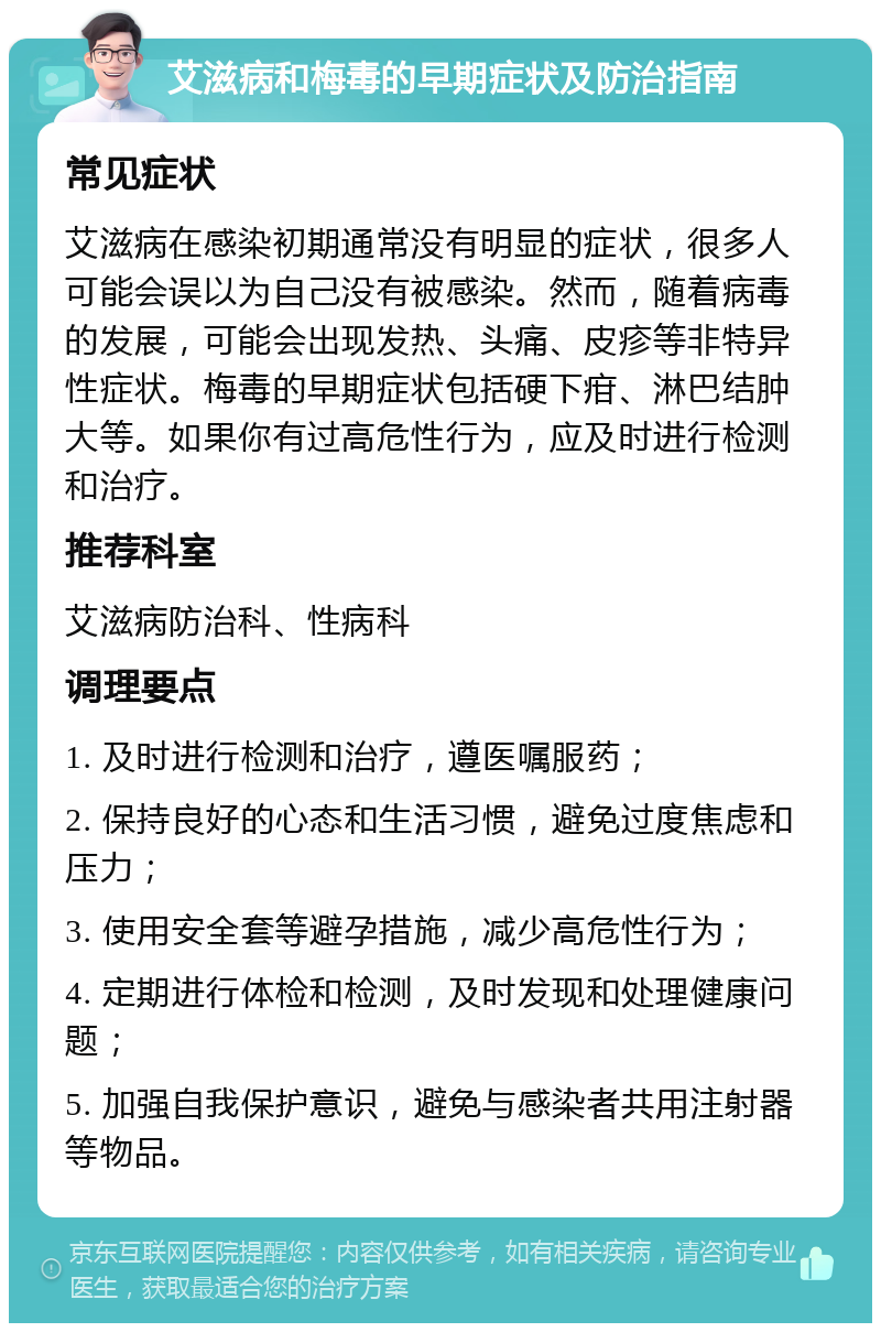 艾滋病和梅毒的早期症状及防治指南 常见症状 艾滋病在感染初期通常没有明显的症状，很多人可能会误以为自己没有被感染。然而，随着病毒的发展，可能会出现发热、头痛、皮疹等非特异性症状。梅毒的早期症状包括硬下疳、淋巴结肿大等。如果你有过高危性行为，应及时进行检测和治疗。 推荐科室 艾滋病防治科、性病科 调理要点 1. 及时进行检测和治疗，遵医嘱服药； 2. 保持良好的心态和生活习惯，避免过度焦虑和压力； 3. 使用安全套等避孕措施，减少高危性行为； 4. 定期进行体检和检测，及时发现和处理健康问题； 5. 加强自我保护意识，避免与感染者共用注射器等物品。