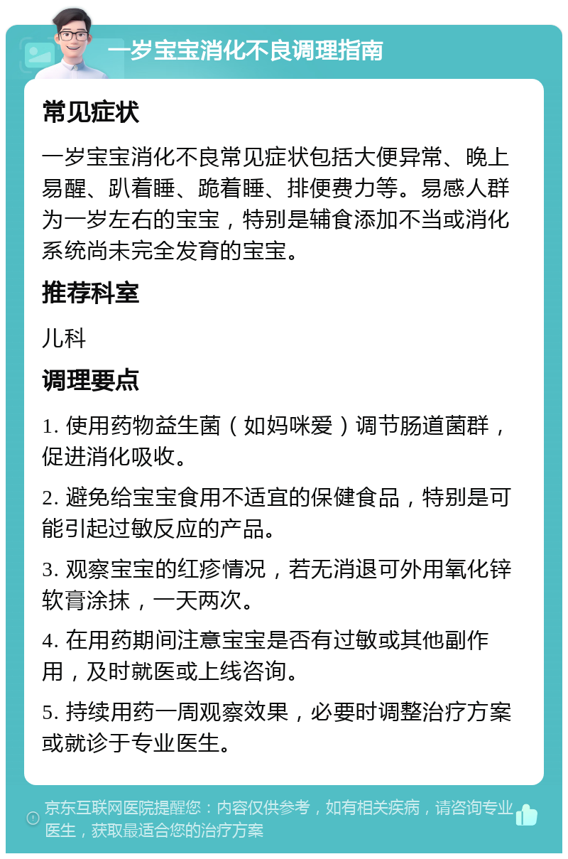 一岁宝宝消化不良调理指南 常见症状 一岁宝宝消化不良常见症状包括大便异常、晚上易醒、趴着睡、跪着睡、排便费力等。易感人群为一岁左右的宝宝，特别是辅食添加不当或消化系统尚未完全发育的宝宝。 推荐科室 儿科 调理要点 1. 使用药物益生菌（如妈咪爱）调节肠道菌群，促进消化吸收。 2. 避免给宝宝食用不适宜的保健食品，特别是可能引起过敏反应的产品。 3. 观察宝宝的红疹情况，若无消退可外用氧化锌软膏涂抹，一天两次。 4. 在用药期间注意宝宝是否有过敏或其他副作用，及时就医或上线咨询。 5. 持续用药一周观察效果，必要时调整治疗方案或就诊于专业医生。