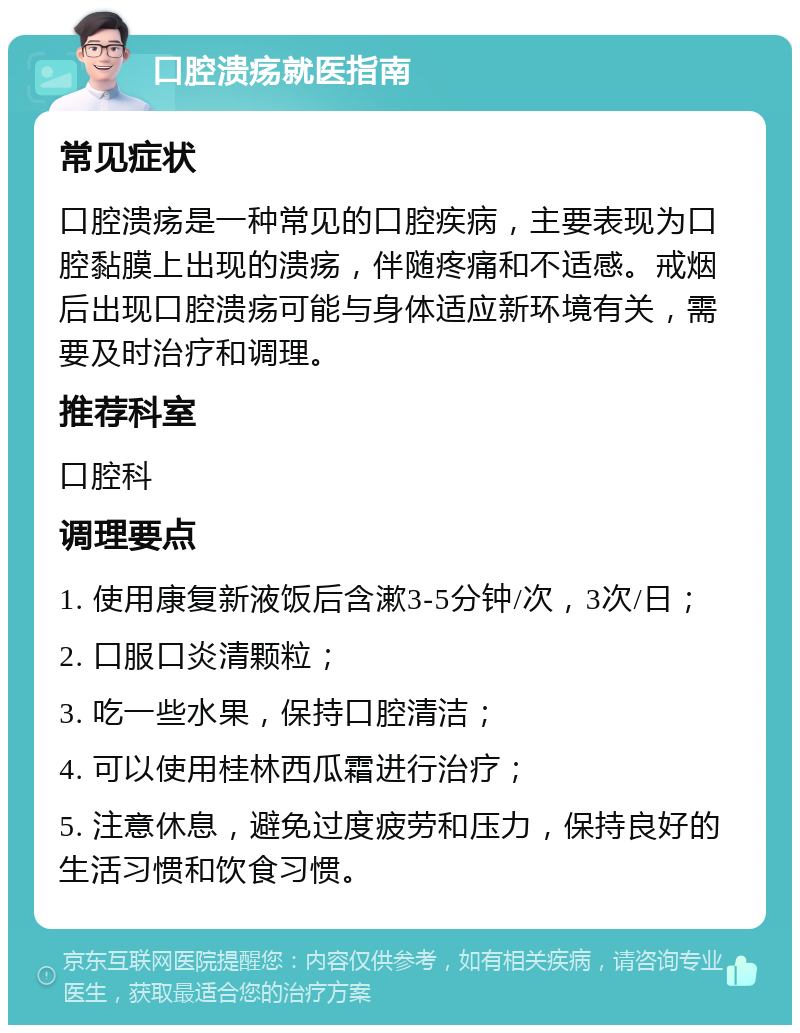 口腔溃疡就医指南 常见症状 口腔溃疡是一种常见的口腔疾病，主要表现为口腔黏膜上出现的溃疡，伴随疼痛和不适感。戒烟后出现口腔溃疡可能与身体适应新环境有关，需要及时治疗和调理。 推荐科室 口腔科 调理要点 1. 使用康复新液饭后含漱3-5分钟/次，3次/日； 2. 口服口炎清颗粒； 3. 吃一些水果，保持口腔清洁； 4. 可以使用桂林西瓜霜进行治疗； 5. 注意休息，避免过度疲劳和压力，保持良好的生活习惯和饮食习惯。