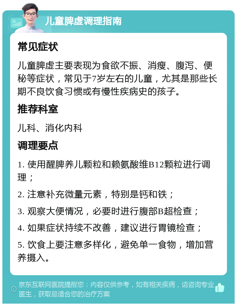 儿童脾虚调理指南 常见症状 儿童脾虚主要表现为食欲不振、消瘦、腹泻、便秘等症状，常见于7岁左右的儿童，尤其是那些长期不良饮食习惯或有慢性疾病史的孩子。 推荐科室 儿科、消化内科 调理要点 1. 使用醒脾养儿颗粒和赖氨酸维B12颗粒进行调理； 2. 注意补充微量元素，特别是钙和铁； 3. 观察大便情况，必要时进行腹部B超检查； 4. 如果症状持续不改善，建议进行胃镜检查； 5. 饮食上要注意多样化，避免单一食物，增加营养摄入。