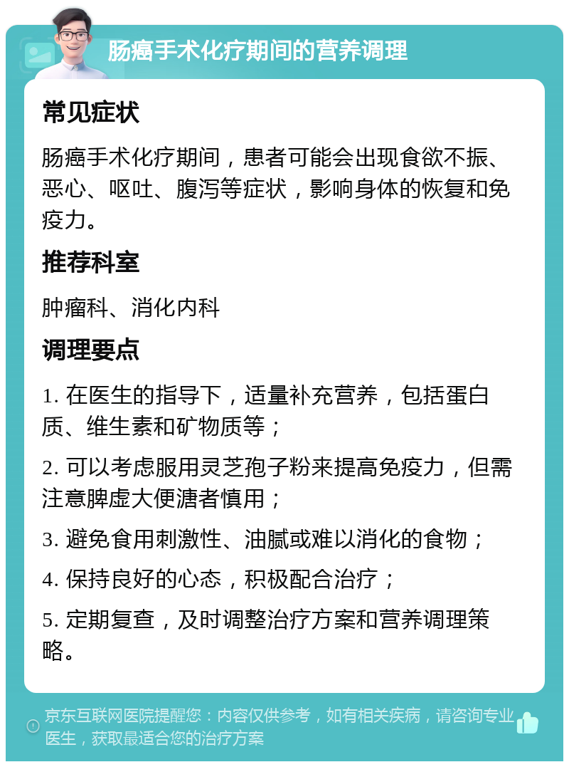 肠癌手术化疗期间的营养调理 常见症状 肠癌手术化疗期间，患者可能会出现食欲不振、恶心、呕吐、腹泻等症状，影响身体的恢复和免疫力。 推荐科室 肿瘤科、消化内科 调理要点 1. 在医生的指导下，适量补充营养，包括蛋白质、维生素和矿物质等； 2. 可以考虑服用灵芝孢子粉来提高免疫力，但需注意脾虚大便溏者慎用； 3. 避免食用刺激性、油腻或难以消化的食物； 4. 保持良好的心态，积极配合治疗； 5. 定期复查，及时调整治疗方案和营养调理策略。