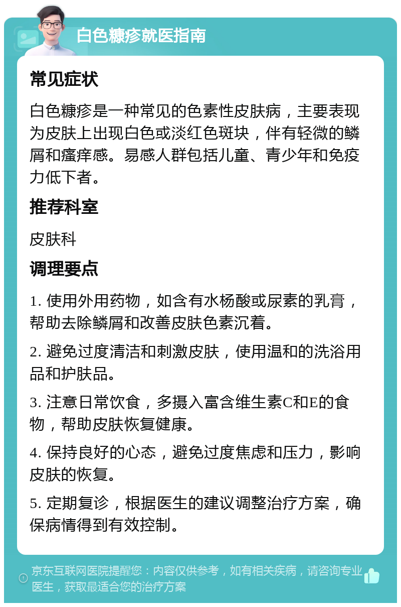 白色糠疹就医指南 常见症状 白色糠疹是一种常见的色素性皮肤病，主要表现为皮肤上出现白色或淡红色斑块，伴有轻微的鳞屑和瘙痒感。易感人群包括儿童、青少年和免疫力低下者。 推荐科室 皮肤科 调理要点 1. 使用外用药物，如含有水杨酸或尿素的乳膏，帮助去除鳞屑和改善皮肤色素沉着。 2. 避免过度清洁和刺激皮肤，使用温和的洗浴用品和护肤品。 3. 注意日常饮食，多摄入富含维生素C和E的食物，帮助皮肤恢复健康。 4. 保持良好的心态，避免过度焦虑和压力，影响皮肤的恢复。 5. 定期复诊，根据医生的建议调整治疗方案，确保病情得到有效控制。