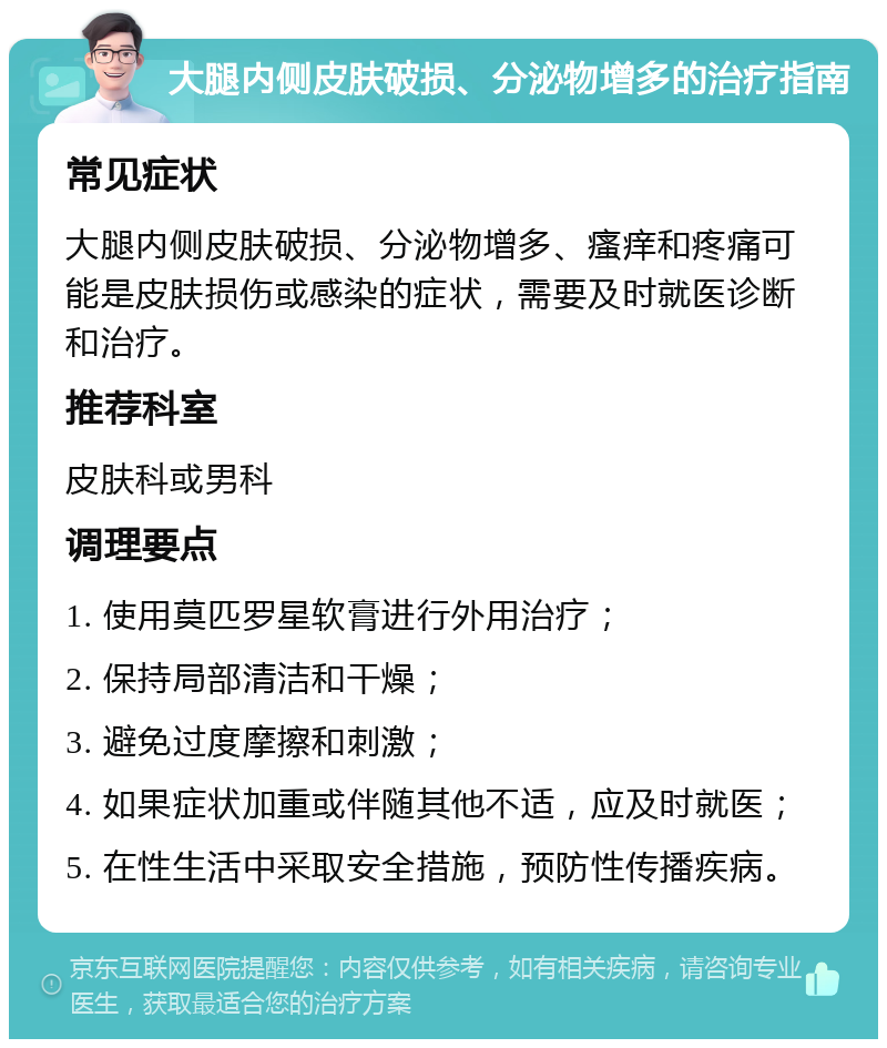 大腿内侧皮肤破损、分泌物增多的治疗指南 常见症状 大腿内侧皮肤破损、分泌物增多、瘙痒和疼痛可能是皮肤损伤或感染的症状，需要及时就医诊断和治疗。 推荐科室 皮肤科或男科 调理要点 1. 使用莫匹罗星软膏进行外用治疗； 2. 保持局部清洁和干燥； 3. 避免过度摩擦和刺激； 4. 如果症状加重或伴随其他不适，应及时就医； 5. 在性生活中采取安全措施，预防性传播疾病。