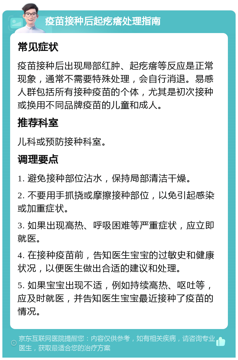 疫苗接种后起疙瘩处理指南 常见症状 疫苗接种后出现局部红肿、起疙瘩等反应是正常现象，通常不需要特殊处理，会自行消退。易感人群包括所有接种疫苗的个体，尤其是初次接种或换用不同品牌疫苗的儿童和成人。 推荐科室 儿科或预防接种科室。 调理要点 1. 避免接种部位沾水，保持局部清洁干燥。 2. 不要用手抓挠或摩擦接种部位，以免引起感染或加重症状。 3. 如果出现高热、呼吸困难等严重症状，应立即就医。 4. 在接种疫苗前，告知医生宝宝的过敏史和健康状况，以便医生做出合适的建议和处理。 5. 如果宝宝出现不适，例如持续高热、呕吐等，应及时就医，并告知医生宝宝最近接种了疫苗的情况。