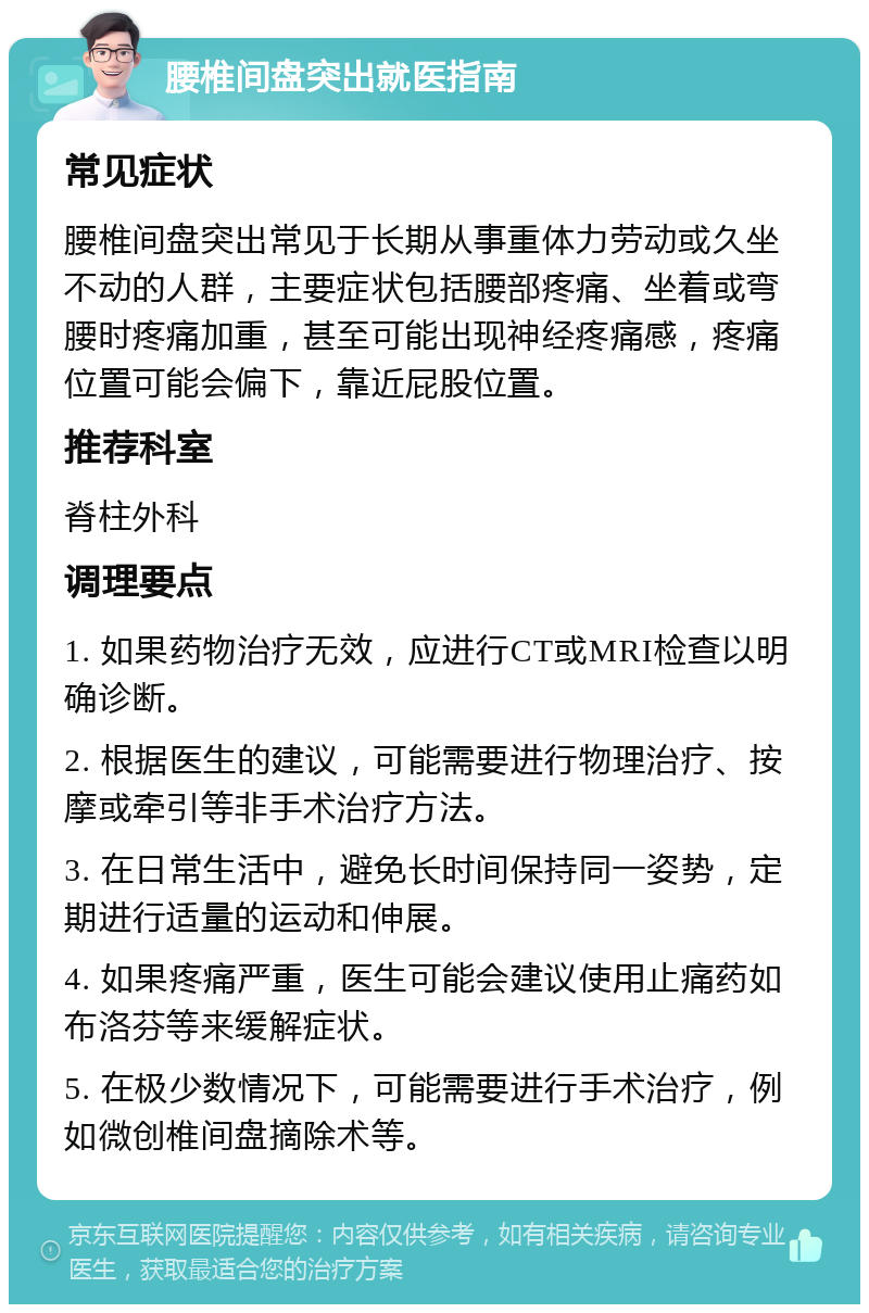 腰椎间盘突出就医指南 常见症状 腰椎间盘突出常见于长期从事重体力劳动或久坐不动的人群，主要症状包括腰部疼痛、坐着或弯腰时疼痛加重，甚至可能出现神经疼痛感，疼痛位置可能会偏下，靠近屁股位置。 推荐科室 脊柱外科 调理要点 1. 如果药物治疗无效，应进行CT或MRI检查以明确诊断。 2. 根据医生的建议，可能需要进行物理治疗、按摩或牵引等非手术治疗方法。 3. 在日常生活中，避免长时间保持同一姿势，定期进行适量的运动和伸展。 4. 如果疼痛严重，医生可能会建议使用止痛药如布洛芬等来缓解症状。 5. 在极少数情况下，可能需要进行手术治疗，例如微创椎间盘摘除术等。